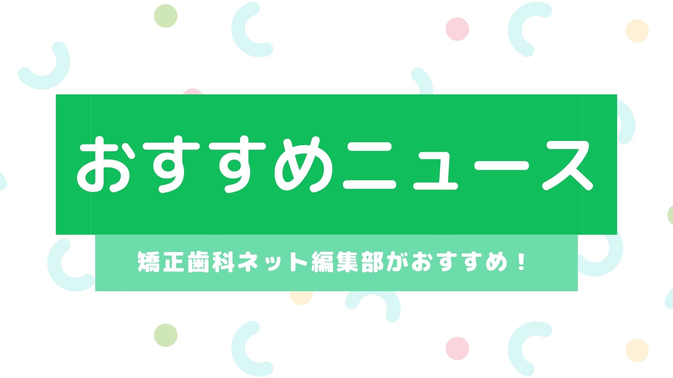 2022年7月第5週の矯正歯科ネットのおすすめニュース