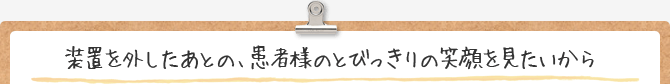 装置を外したあとの、患者様のとびっきりの笑顔をみたいから