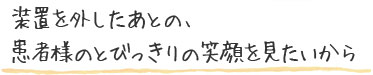 装置を外したあとの、患者様のとびっきりの笑顔をみたいから