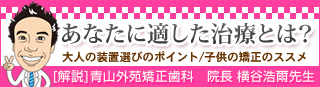 あなたに適した治療とは? 大人の装置選びのポイント/子供の矯正のススメ (医療法人社団 杏林会 青山外苑矯正歯科 院長:横谷 浩爾先生)